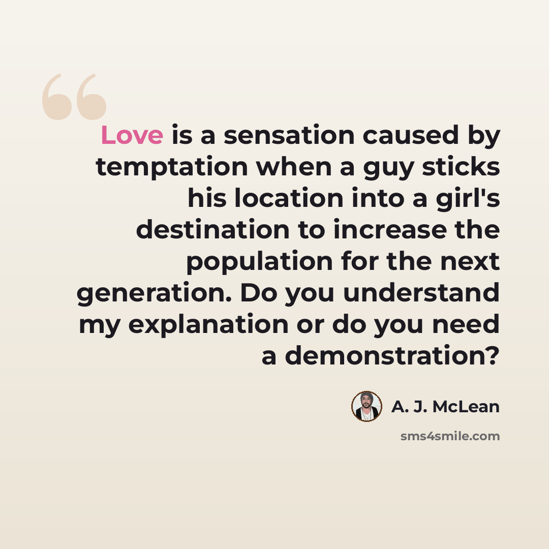 “Love is a sensation caused by temptation when a guy sticks his location into a girl's destination to increase the population for the next generation. Do you understand my explanation or do you need a demonstration?” quote by A. J. McLean