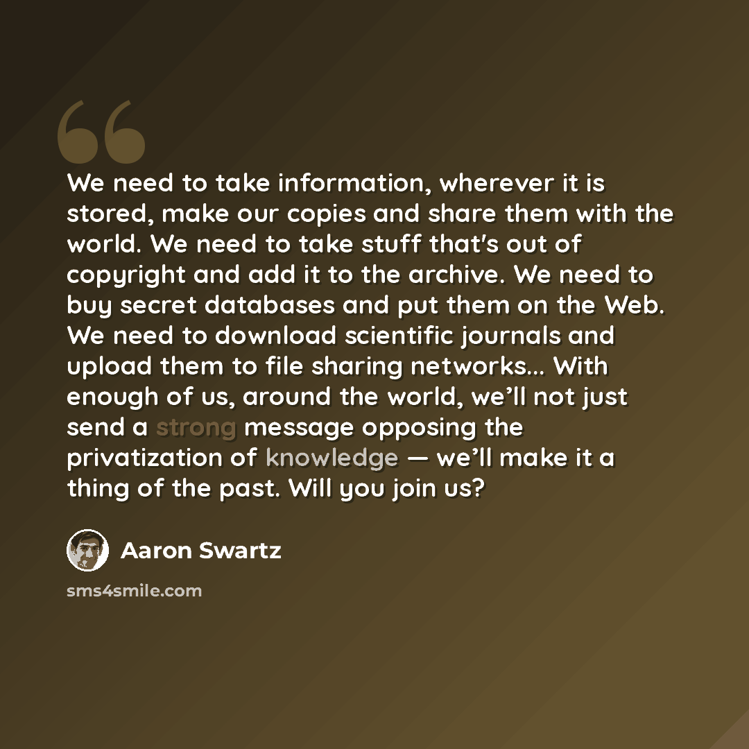 “We need to take information, wherever it is stored, make our copies and share them with the world. We need to take stuff that's out of copyright and add it to the archive. We need to buy secret databases and put them on the Web. We need to download scientific journals and upload them to file…” quote by Aaron Swartz