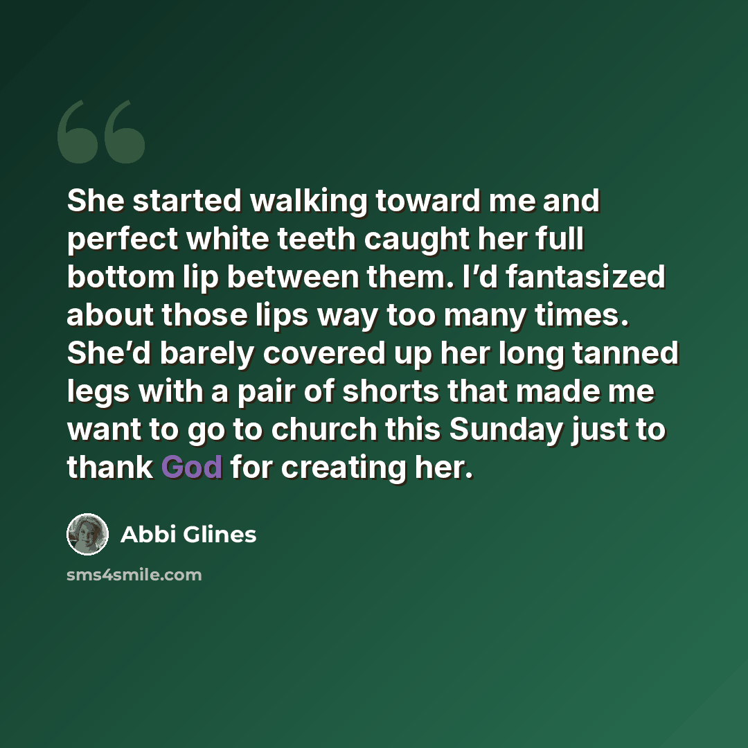“She started walking toward me and perfect white teeth caught her full bottom lip between them. I’d fantasized about those lips way too many times. She’d barely covered up her long tanned legs with a pair of shorts that made me want to go to church this Sunday just to thank God for creating her.” quote by Abbi Glines