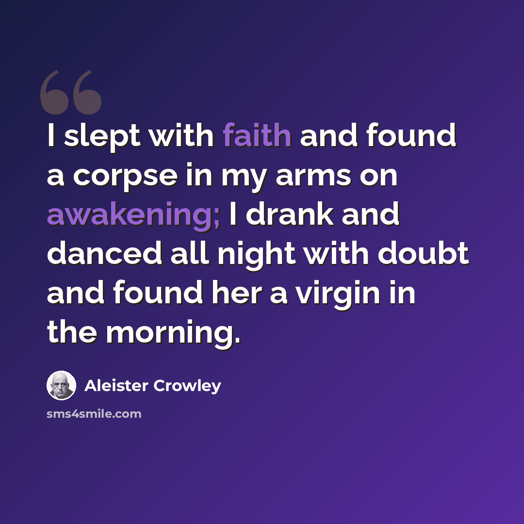 “I slept with faith and found a corpse in my arms on awakening; I drank and danced all night with doubt and found her a virgin in the morning.” quote by Aleister Crowley