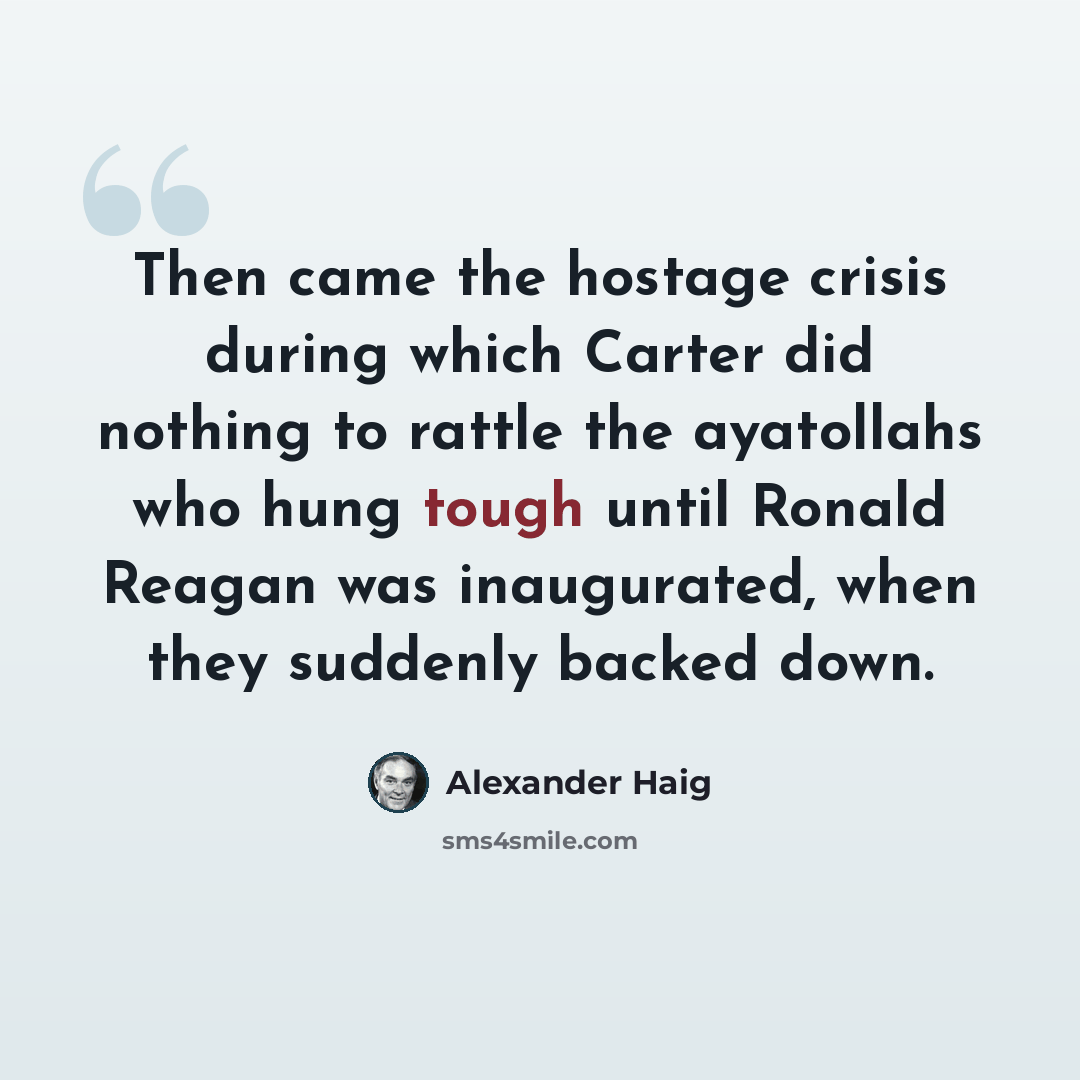 “Then came the hostage crisis during which Carter did nothing to rattle the ayatollahs who hung tough until Ronald Reagan was inaugurated, when they suddenly backed down.” quote by Alexander Haig