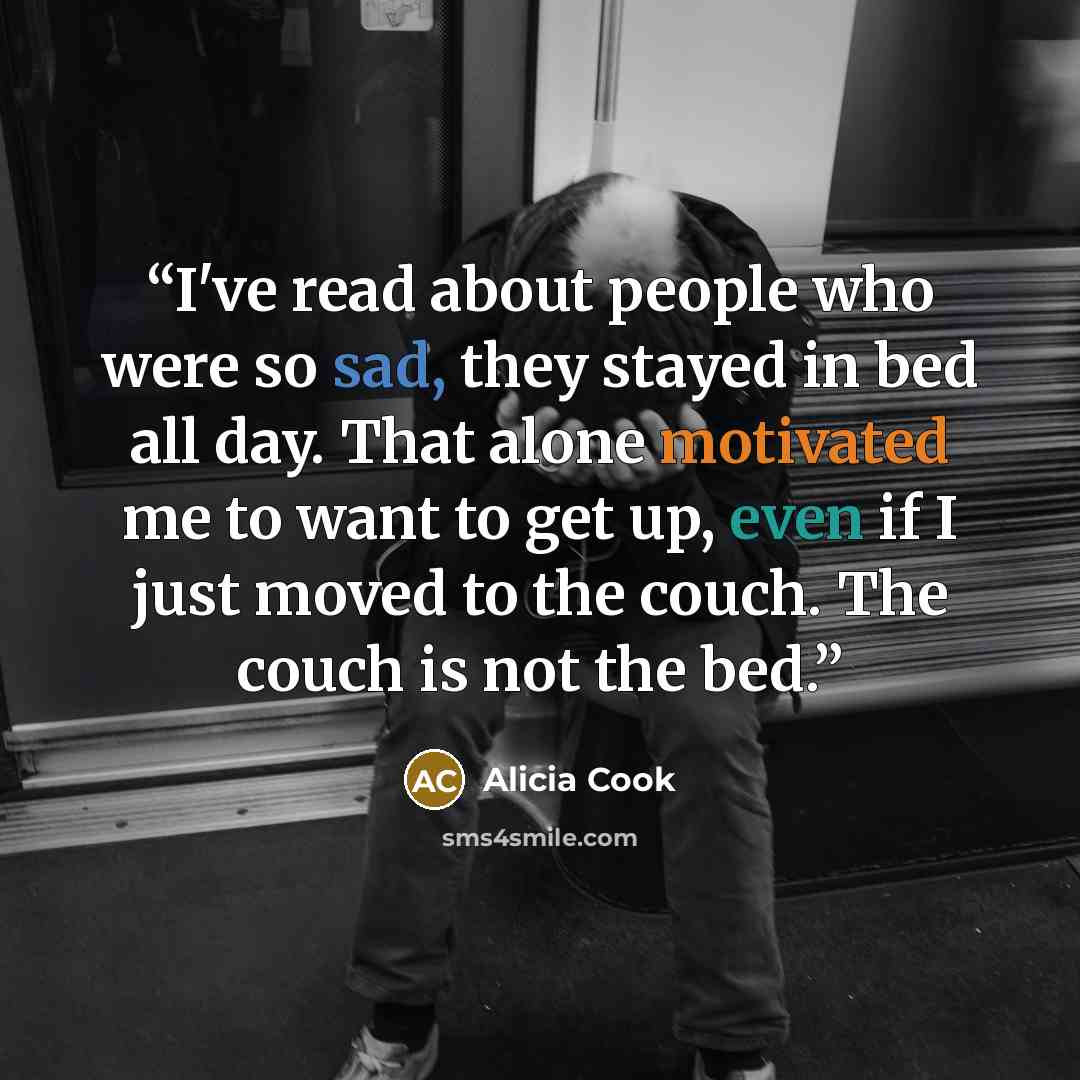 “I've read about people who were so sad, they stayed in bed all day. That alone motivated me to want to get up, even if I just moved to the couch. The couch is not the bed.” quote by Alicia Cook