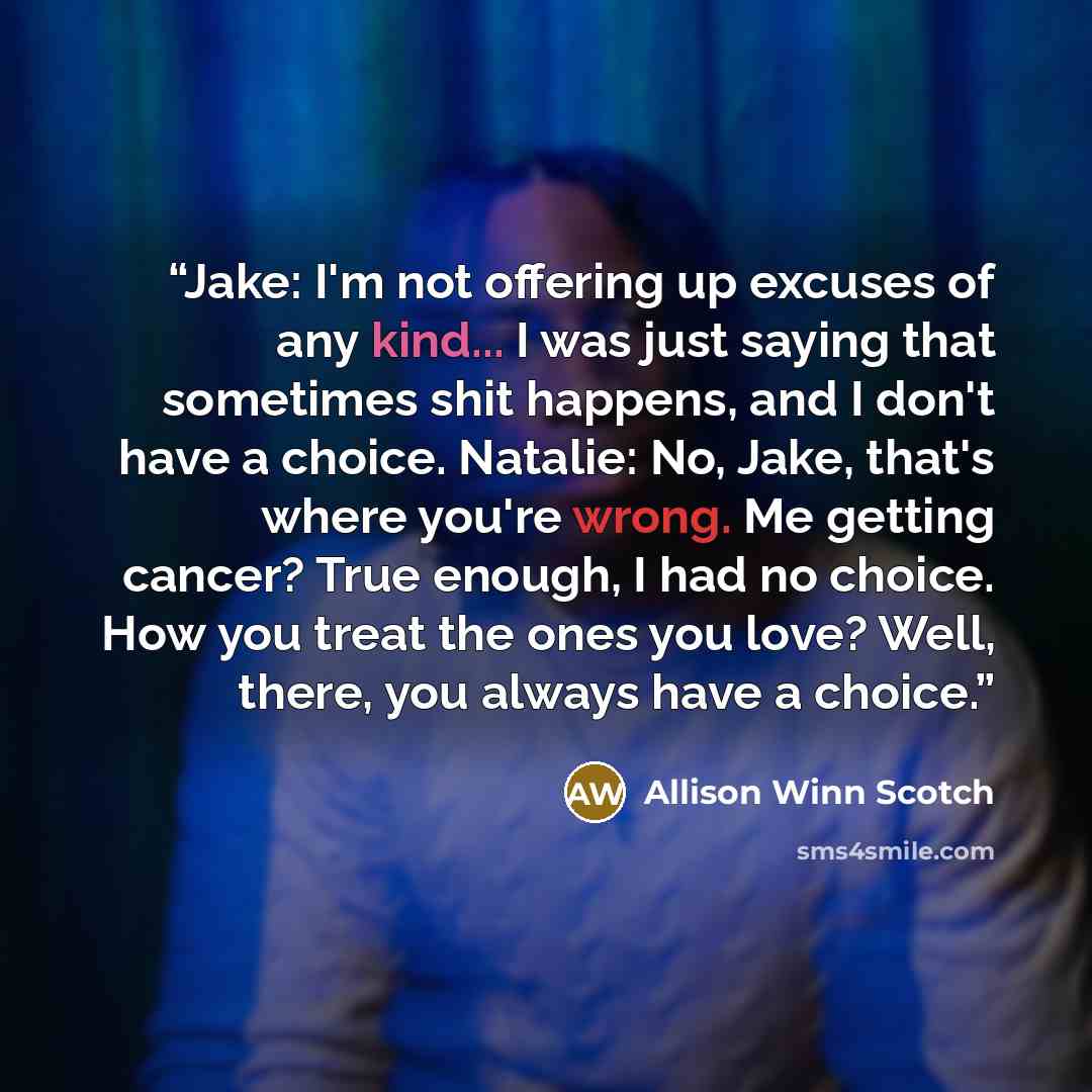 “Jake: I'm not offering up excuses of any kind... I was just saying that sometimes shit happens, and I don't have a choice. Natalie: No, Jake, that's where you're wrong. Me getting cancer? True enough, I had no choice. How you treat the ones you love? Well, there, you always have a choice.” quote by Allison Winn Scotch