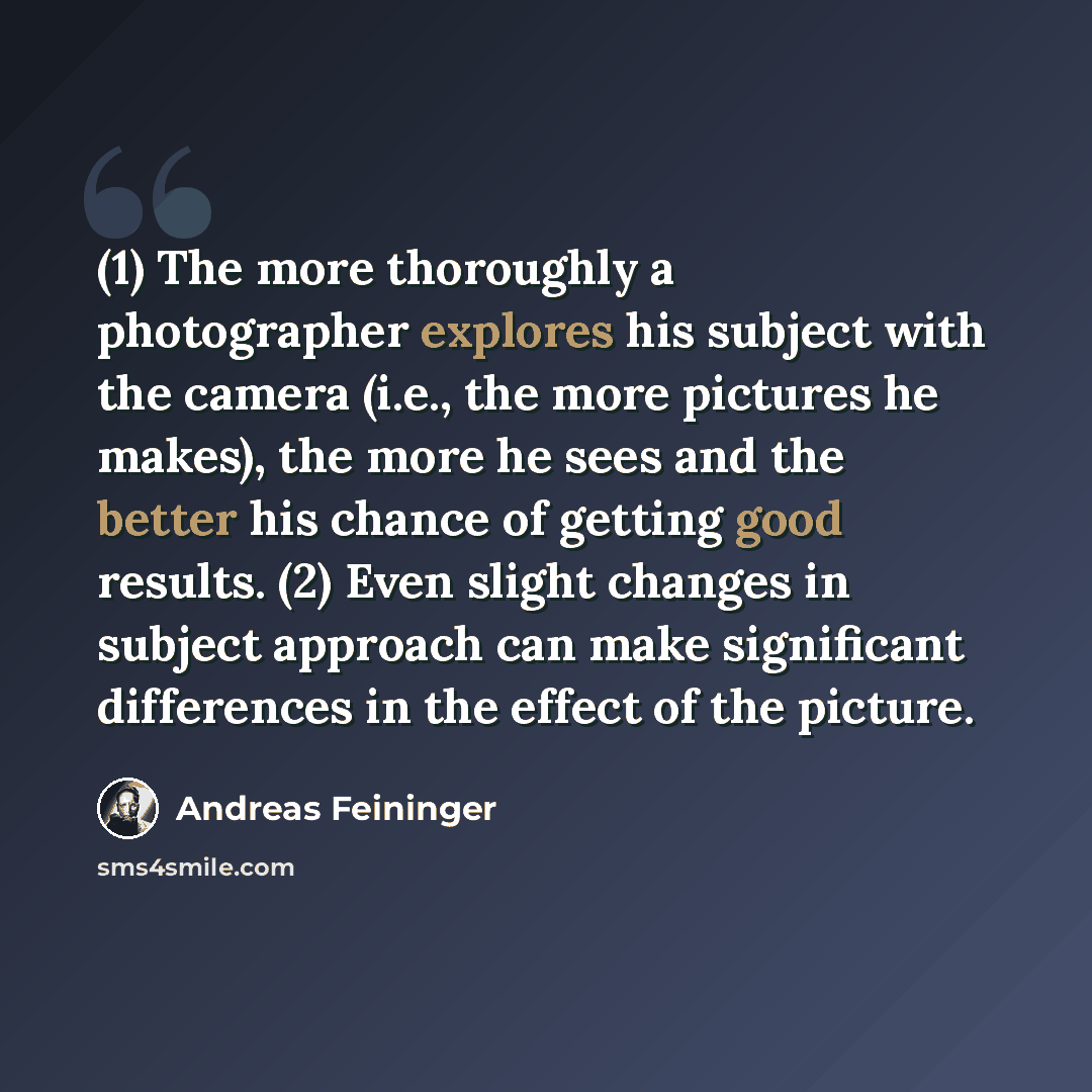 “(1) The more thoroughly a photographer explores his subject with the camera (i.e., the more pictures he makes), the more he sees and the better his chance of getting good results. (2) Even slight changes in subject approach can make significant differences in the effect of the picture.” quote by Andreas Feininger