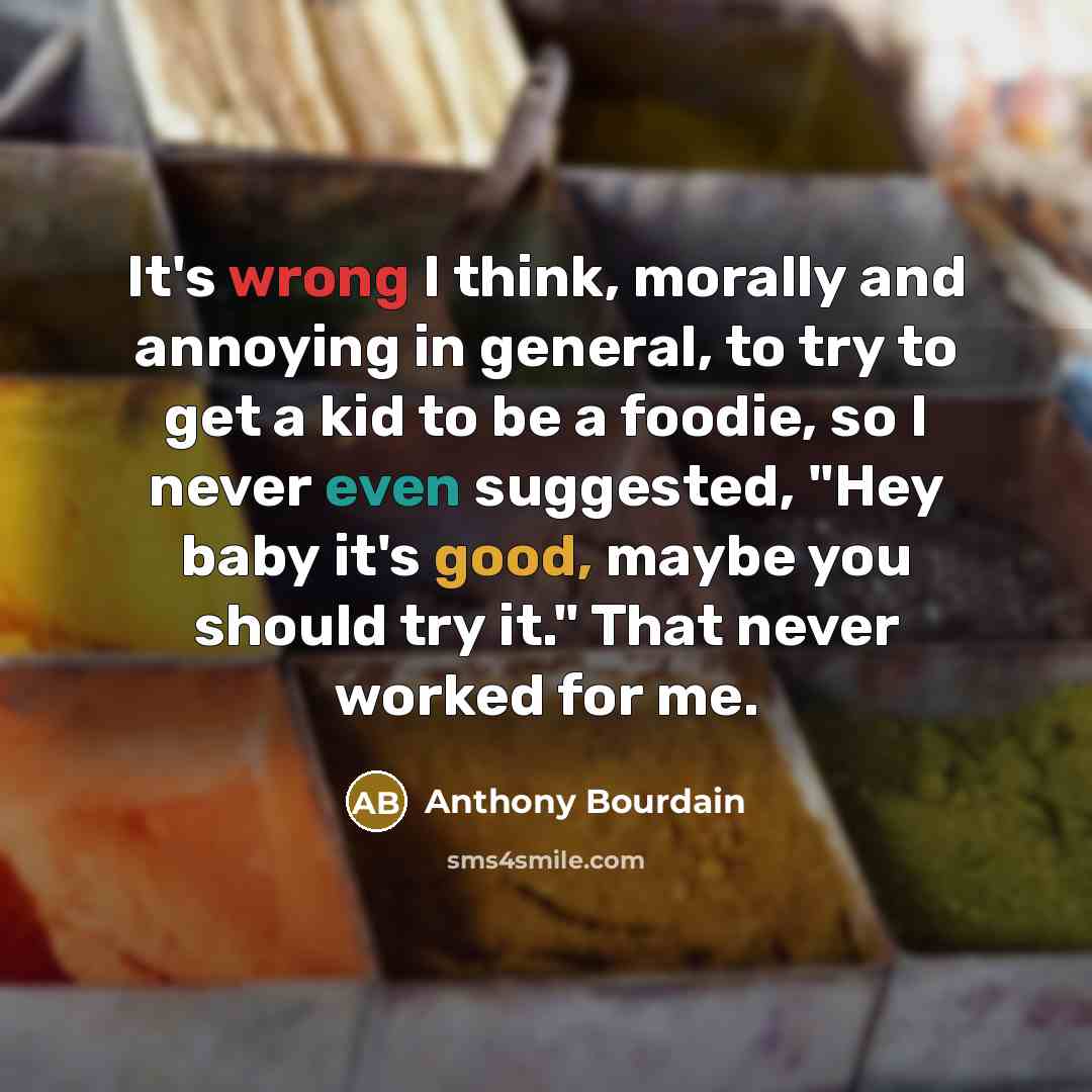 “It's wrong I think, morally and annoying in general, to try to get a kid to be a foodie, so I never even suggested, "Hey baby it's good, maybe you should try it." That never worked for me.” quote by Anthony Bourdain
