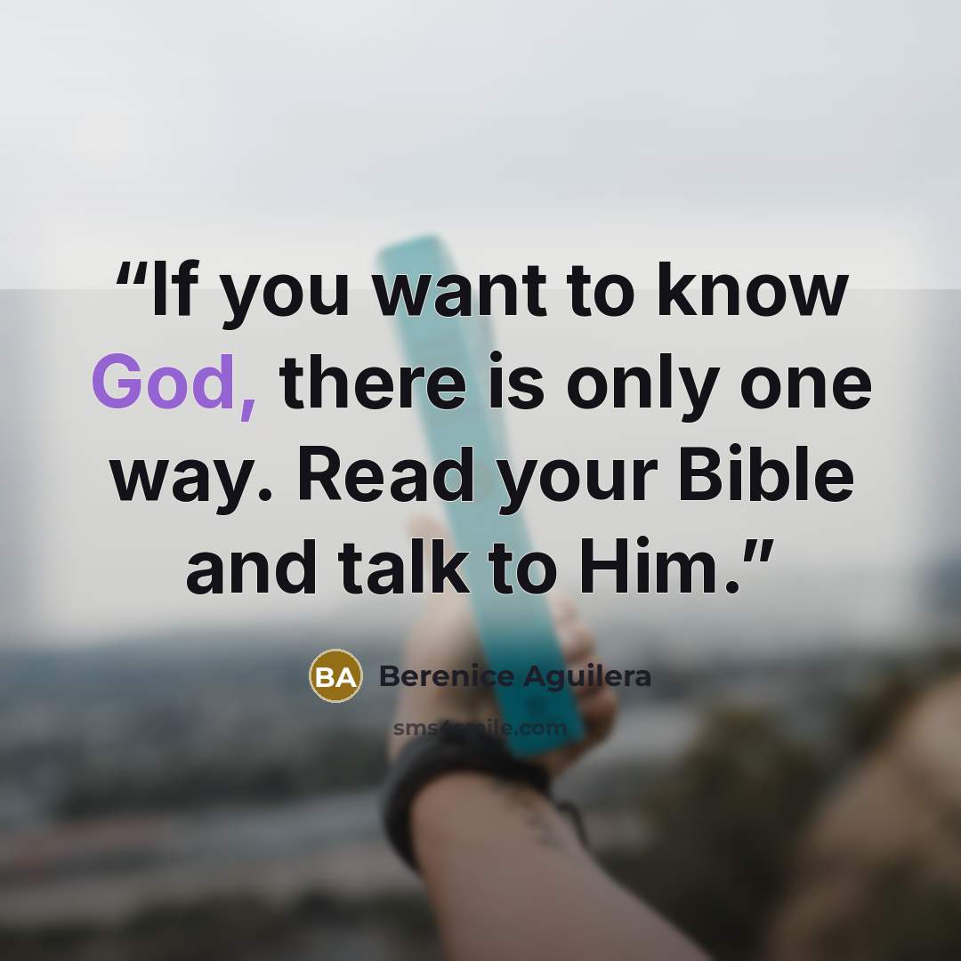 “If you want to know God, there is only one way. Read your Bible and talk to Him.” quote by Berenice Aguilera