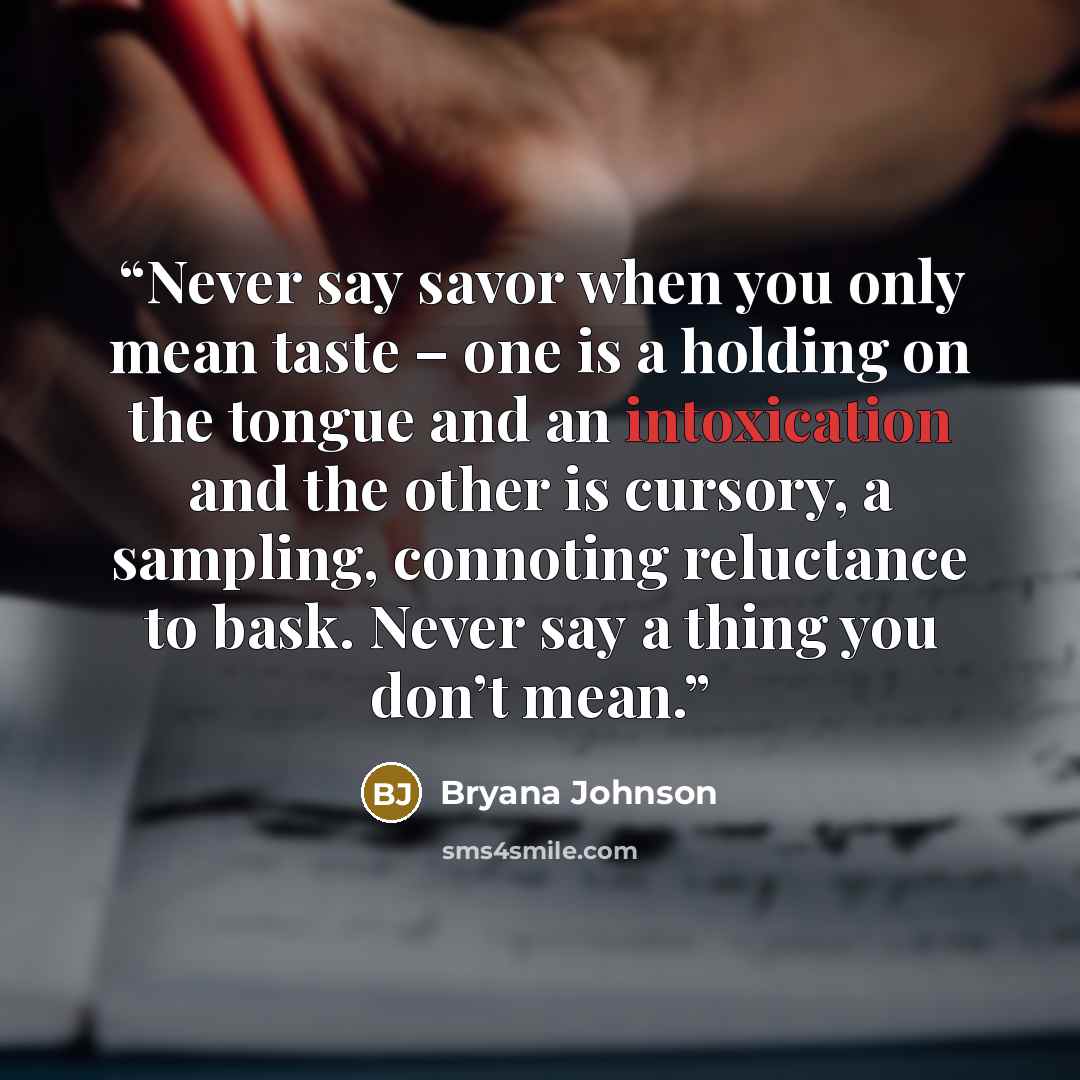 “Never say savor when you only mean taste – one is a holding on the tongue and an intoxication and the other is cursory, a sampling, connoting reluctance to bask. Never say a thing you don’t mean.” quote by Bryana Johnson