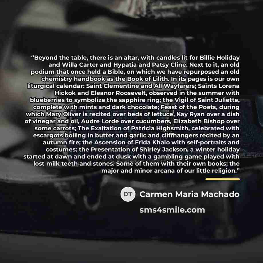 “Beyond the table, there is an altar, with candles lit for Billie Holiday and Willa Carter and Hypatia and Patsy Cline. Next to it, an old podium that once held a Bible, on which we have repurposed an old chemistry handbook as the Book of Lilith. In its pages is our own liturgical calendar: Saint…” quote by Carmen Maria Machado