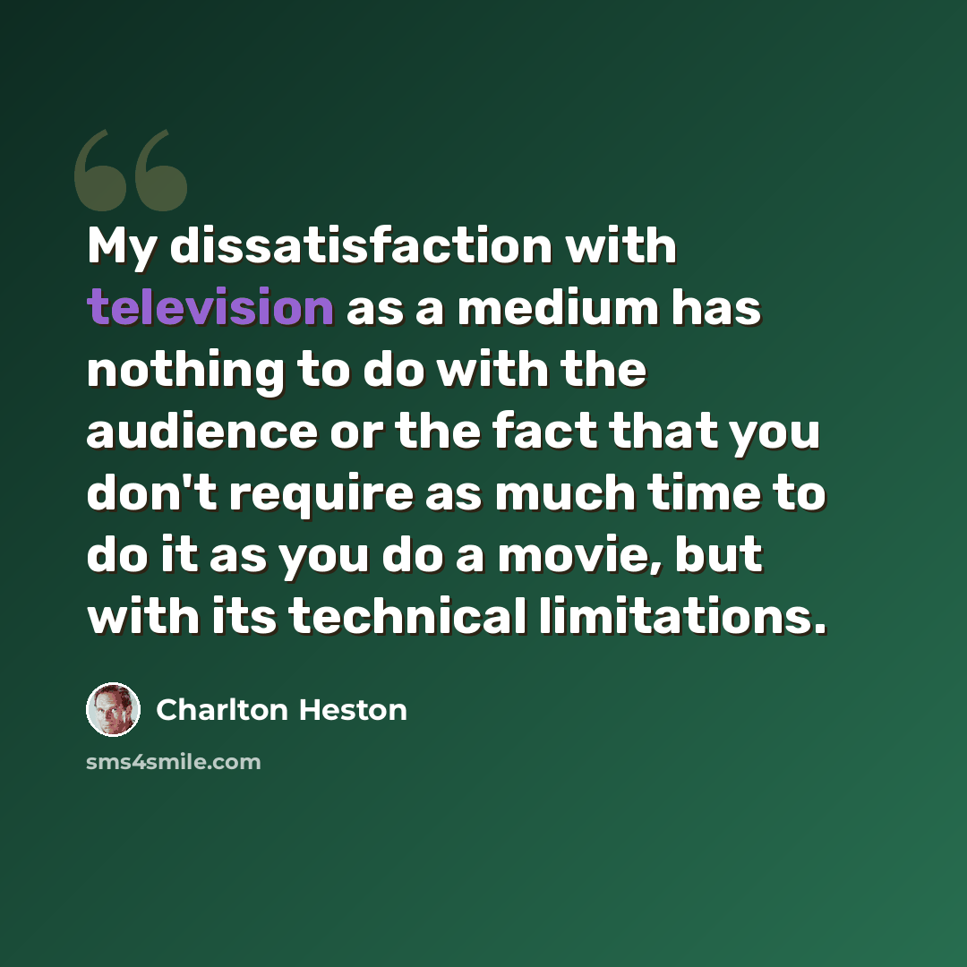 “My dissatisfaction with television as a medium has nothing to do with the audience or the fact that you don't require as much time to do it as you do a movie, but with its technical limitations.” quote by Charlton Heston