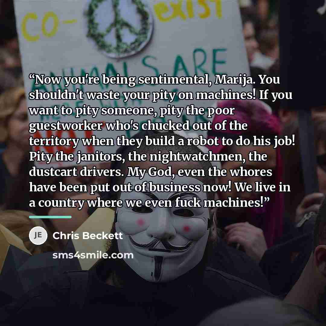 “Now you're being sentimental, Marija. You shouldn't waste your pity on machines! If you want to pity someone, pity the poor guestworker who's chucked out of the territory when they build a robot to do his job! Pity the janitors, the nightwatchmen, the dustcart drivers. My God, even the whores have…” quote by Chris Beckett