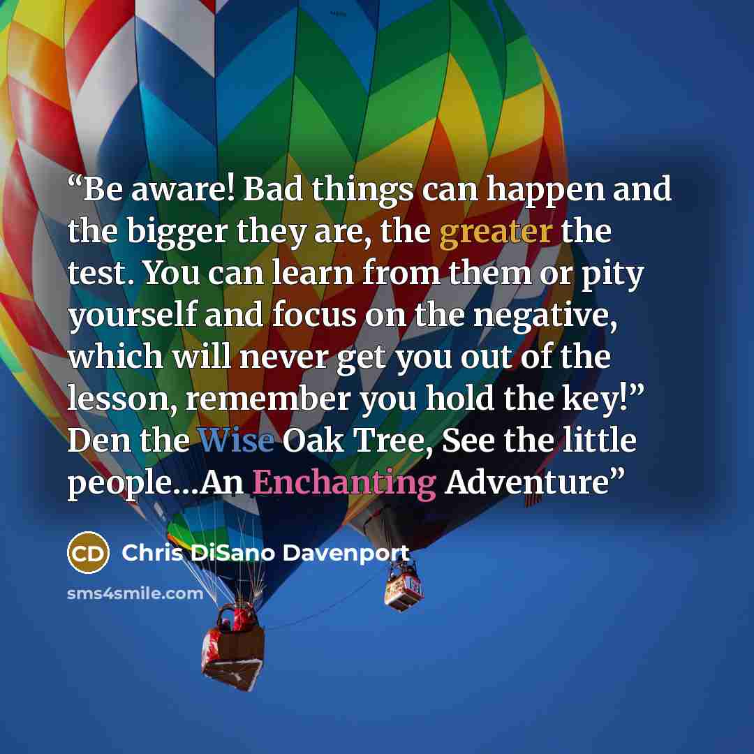 “Be aware! Bad things can happen and the bigger they are, the greater the test. You can learn from them or pity yourself and focus on the negative, which will never get you out of the lesson, remember you hold the key!” Den the Wise Oak Tree, See the little people…An Enchanting Adventure” quote by Chris DiSano Davenport