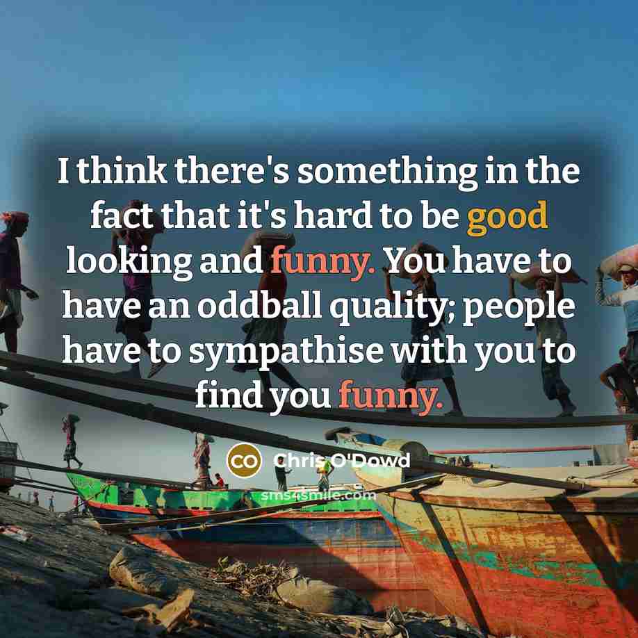 “I think there's something in the fact that it's hard to be good looking and funny. You have to have an oddball quality; people have to sympathise with you to find you funny.” quote by Chris O'Dowd