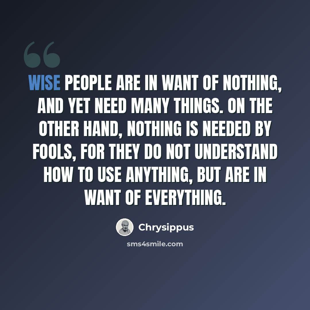“Wise people are in want of nothing, and yet need many things. On the other hand, nothing is needed by fools, for they do not understand how to use anything, but are in want of everything.” quote by Chrysippus