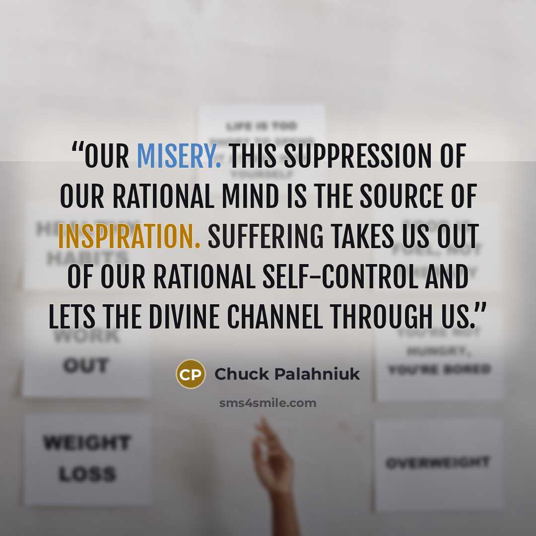 “Our misery. This suppression of our rational mind is the source of inspiration. Suffering takes us out of our rational self-control and lets the divine channel through us.” quote by Chuck Palahniuk