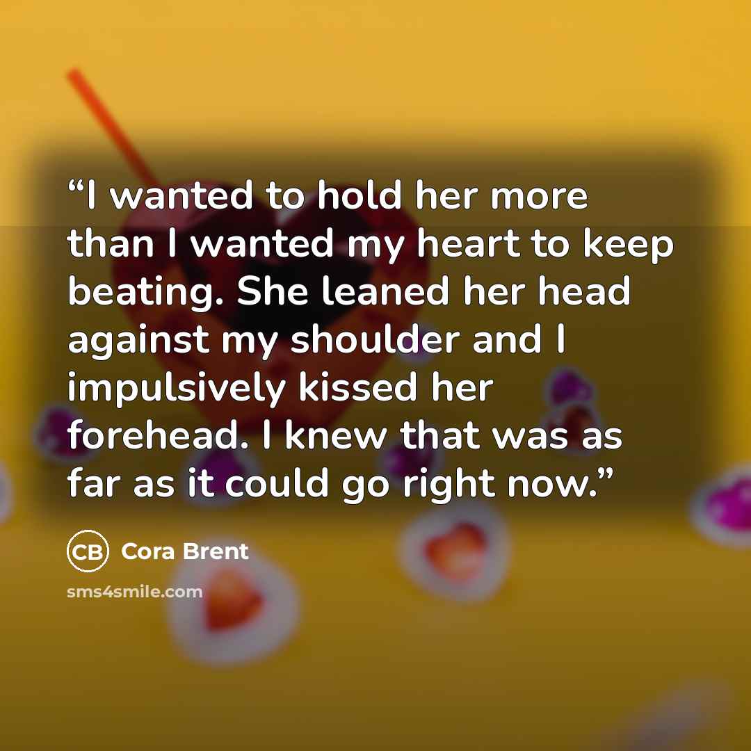 “I wanted to hold her more than I wanted my heart to keep beating. She leaned her head against my shoulder and I impulsively kissed her forehead. I knew that was as far as it could go right now.” quote by Cora Brent