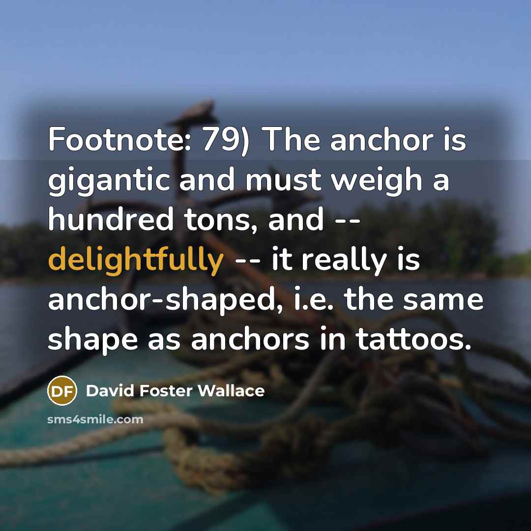 “Footnote: 79) The anchor is gigantic and must weigh a hundred tons, and -- delightfully -- it really is anchor-shaped, i.e. the same shape as anchors in tattoos.” quote by David Foster Wallace