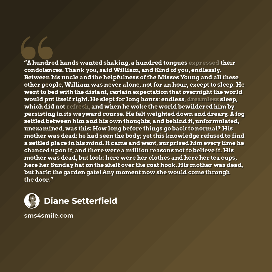 “A hundred hands wanted shaking, a hundred tongues expressed their condolences. Thank you, said William, and Kind of you, endlessly. Between his uncle and the helpfulness of the Misses Young and all these other people, William was never alone, not for an hour, except to sleep. He went to bed with…” quote by Diane Setterfield