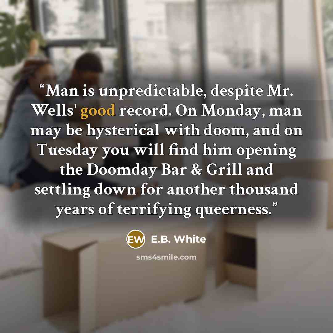 “Man is unpredictable, despite Mr. Wells' good record. On Monday, man may be hysterical with doom, and on Tuesday you will find him opening the Doomday Bar & Grill and settling down for another thousand years of terrifying queerness.” quote by E.B. White