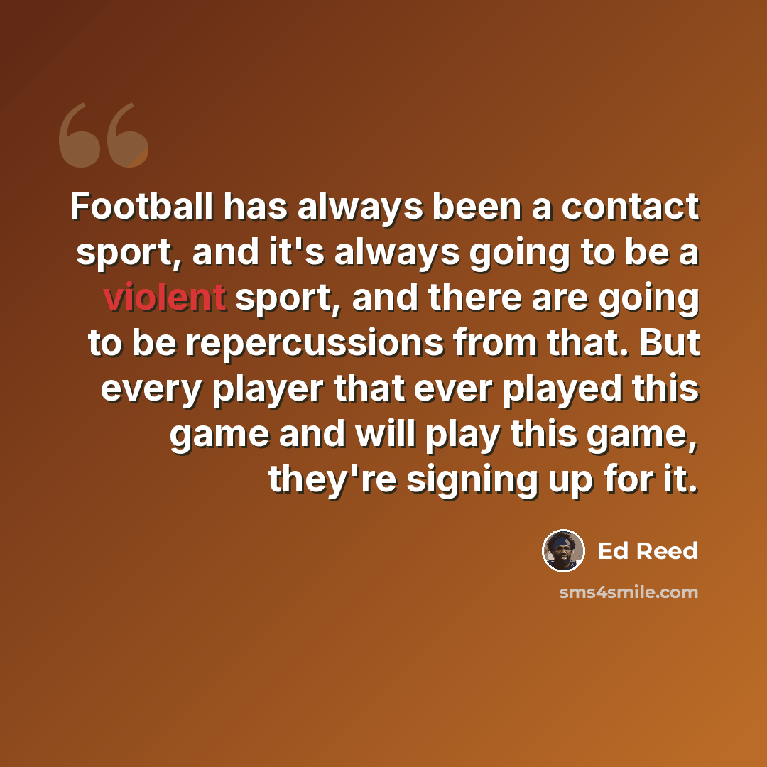 “Football has always been a contact sport, and it's always going to be a violent sport, and there are going to be repercussions from that. But every player that ever played this game and will play this game, they're signing up for it.” quote by Ed Reed
