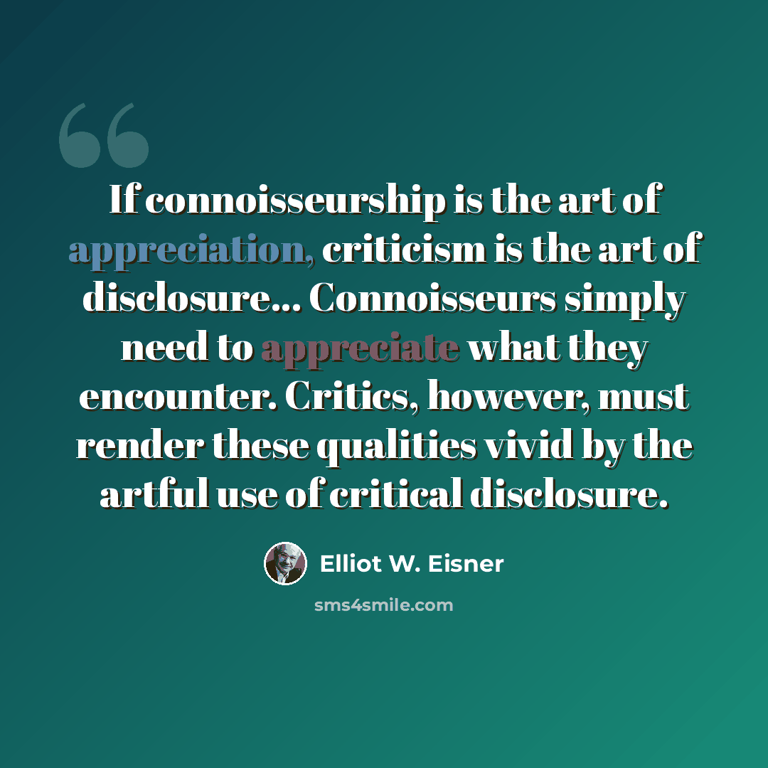“If connoisseurship is the art of appreciation, criticism is the art of disclosure... Connoisseurs simply need to appreciate what they encounter. Critics, however, must render these qualities vivid by the artful use of critical disclosure.” quote by Elliot W. Eisner