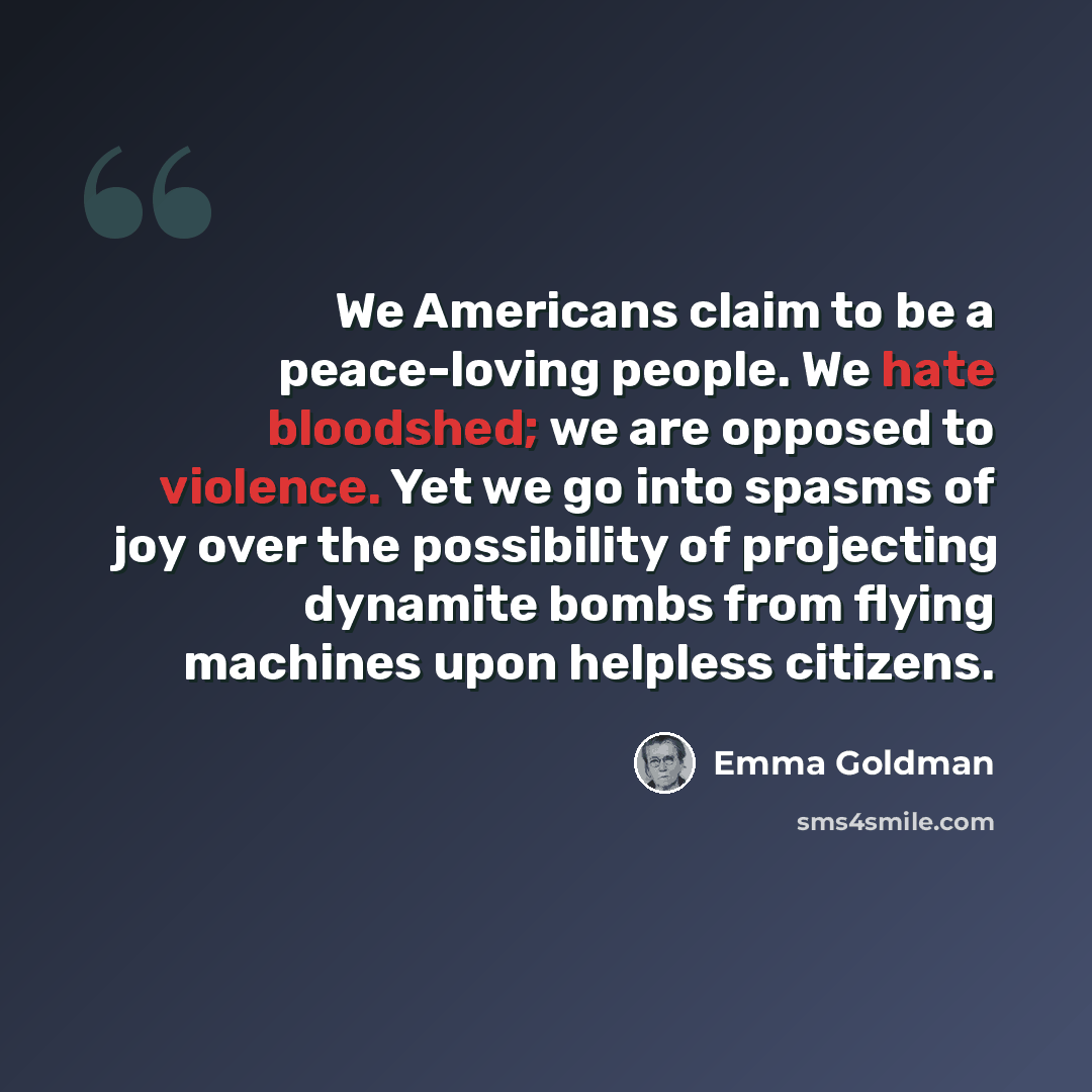 “We Americans claim to be a peace-loving people. We hate bloodshed; we are opposed to violence. Yet we go into spasms of joy over the possibility of projecting dynamite bombs from flying machines upon helpless citizens.” quote by Emma Goldman