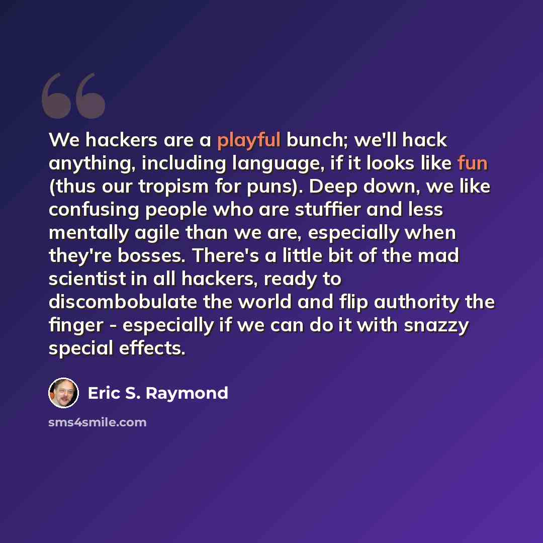 “We hackers are a playful bunch; we'll hack anything, including language, if it looks like fun (thus our tropism for puns). Deep down, we like confusing people who are stuffier and less mentally agile than we are, especially when they're bosses. There's a little bit of the mad scientist in all…” quote by Eric S. Raymond