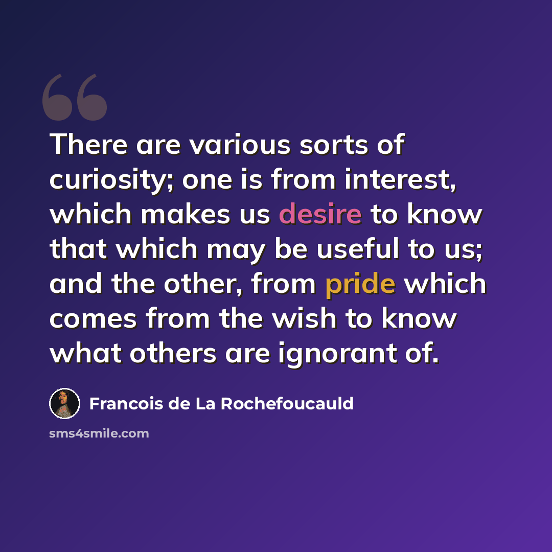 “There are various sorts of curiosity; one is from interest, which makes us desire to know that which may be useful to us; and the other, from pride which comes from the wish to know what others are ignorant of.” quote by Francois de La Rochefoucauld