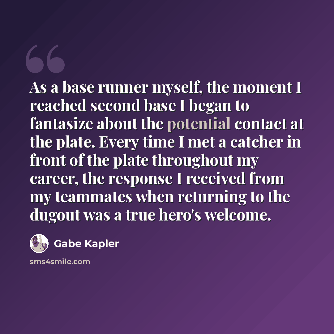 “As a base runner myself, the moment I reached second base I began to fantasize about the potential contact at the plate. Every time I met a catcher in front of the plate throughout my career, the response I received from my teammates when returning to the dugout was a true hero's welcome.” quote by Gabe Kapler