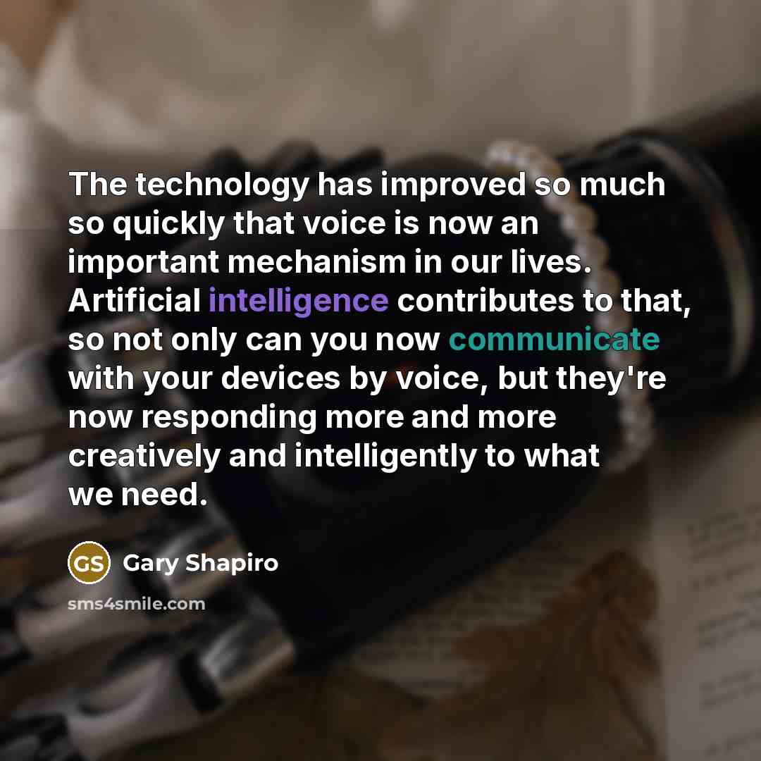 “The technology has improved so much so quickly that voice is now an important mechanism in our lives. Artificial intelligence contributes to that, so not only can you now communicate with your devices by voice, but they're now responding more and more creatively and intelligently to what we need.” quote by Gary Shapiro