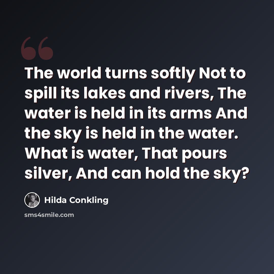 “The world turns softly Not to spill its lakes and rivers, The water is held in its arms And the sky is held in the water. What is water, That pours silver, And can hold the sky?” quote by Hilda Conkling