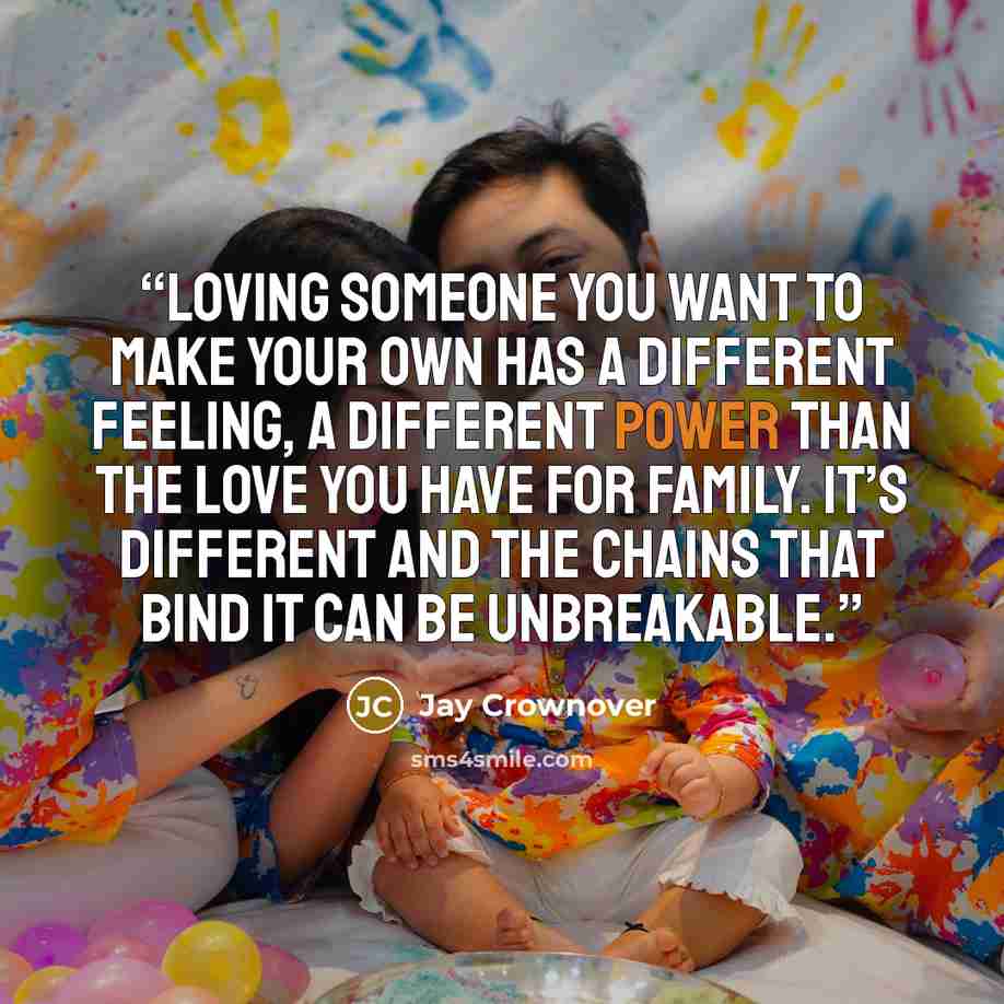 “Loving someone you want to make your own has a different feeling, a different power than the love you have for family. It’s different and the chains that bind it can be unbreakable.” quote by Jay Crownover