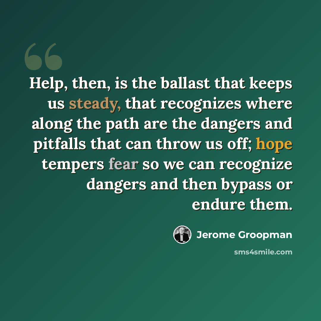 “Help, then, is the ballast that keeps us steady, that recognizes where along the path are the dangers and pitfalls that can throw us off; hope tempers fear so we can recognize dangers and then bypass or endure them.” quote by Jerome Groopman