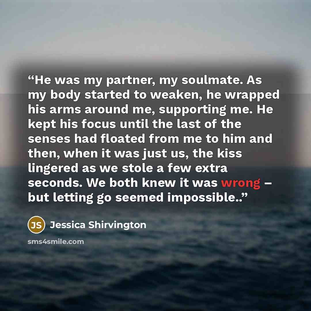 “He was my partner, my soulmate. As my body started to weaken, he wrapped his arms around me, supporting me. He kept his focus until the last of the senses had floated from me to him and then, when it was just us, the kiss lingered as we stole a few extra seconds. We both knew it was wrong – but…” quote by Jessica Shirvington