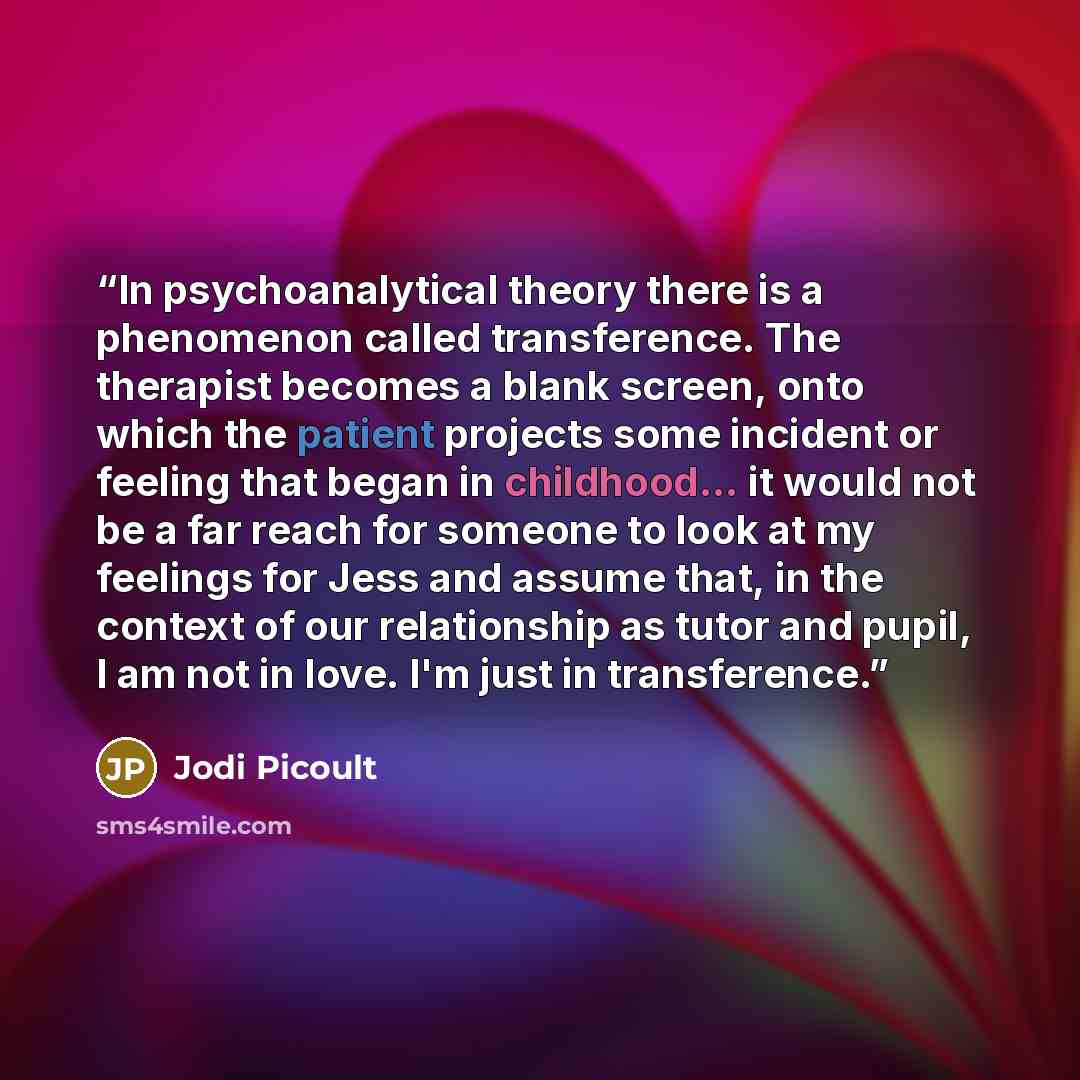 “In psychoanalytical theory there is a phenomenon called transference. The therapist becomes a blank screen, onto which the patient projects some incident or feeling that began in childhood... it would not be a far reach for someone to look at my feelings for Jess and assume that, in the context of…” quote by Jodi Picoult