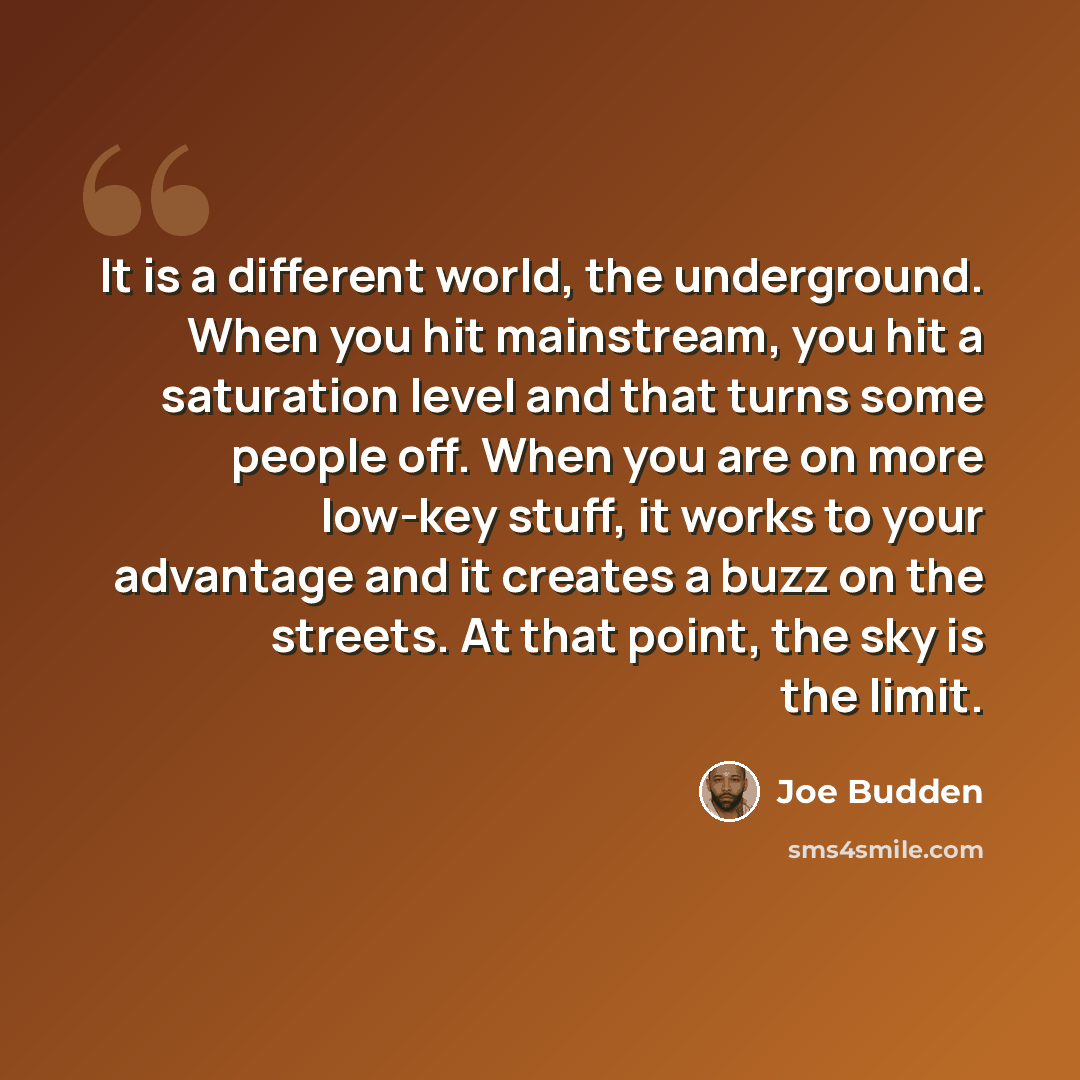 “It is a different world, the underground. When you hit mainstream, you hit a saturation level and that turns some people off. When you are on more low-key stuff, it works to your advantage and it creates a buzz on the streets. At that point, the sky is the limit.” quote by Joe Budden