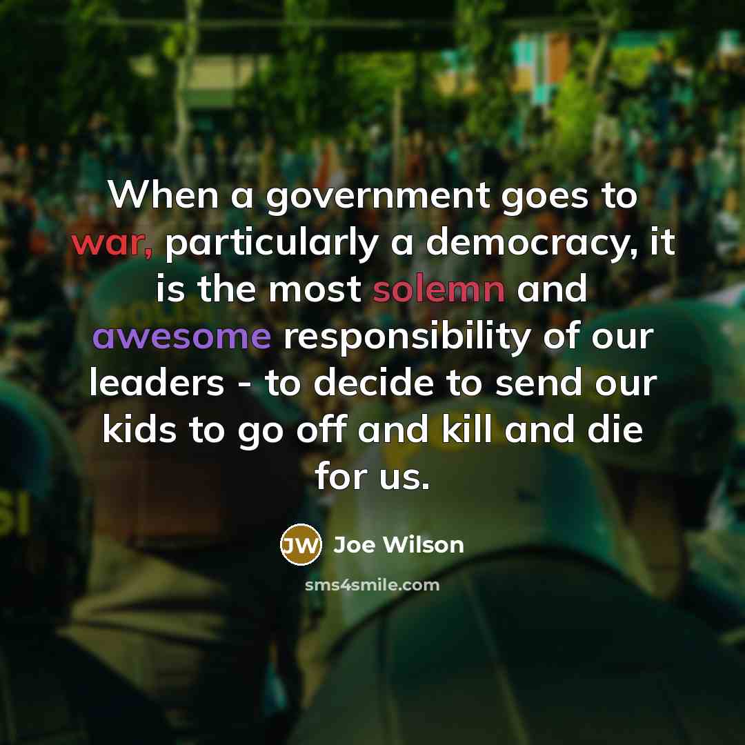 “When a government goes to war, particularly a democracy, it is the most solemn and awesome responsibility of our leaders - to decide to send our kids to go off and kill and die for us.” quote by Joe Wilson