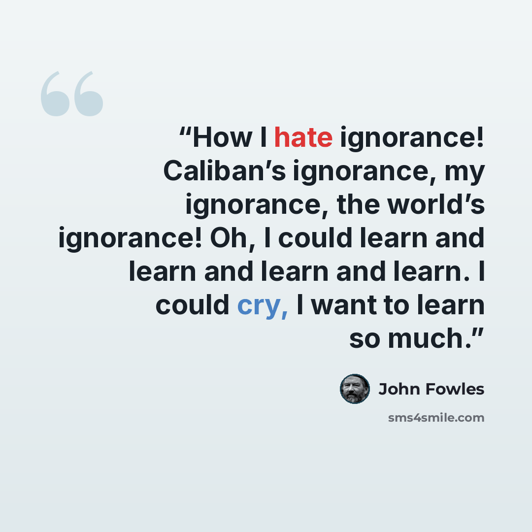 “How I hate ignorance! Caliban’s ignorance, my ignorance, the world’s ignorance! Oh, I could learn and learn and learn and learn. I could cry, I want to learn so much.” quote by John Fowles