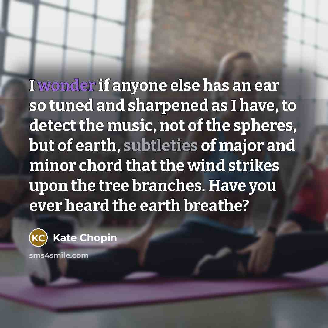 “I wonder if anyone else has an ear so tuned and sharpened as I have, to detect the music, not of the spheres, but of earth, subtleties of major and minor chord that the wind strikes upon the tree branches. Have you ever heard the earth breathe?” quote by Kate Chopin