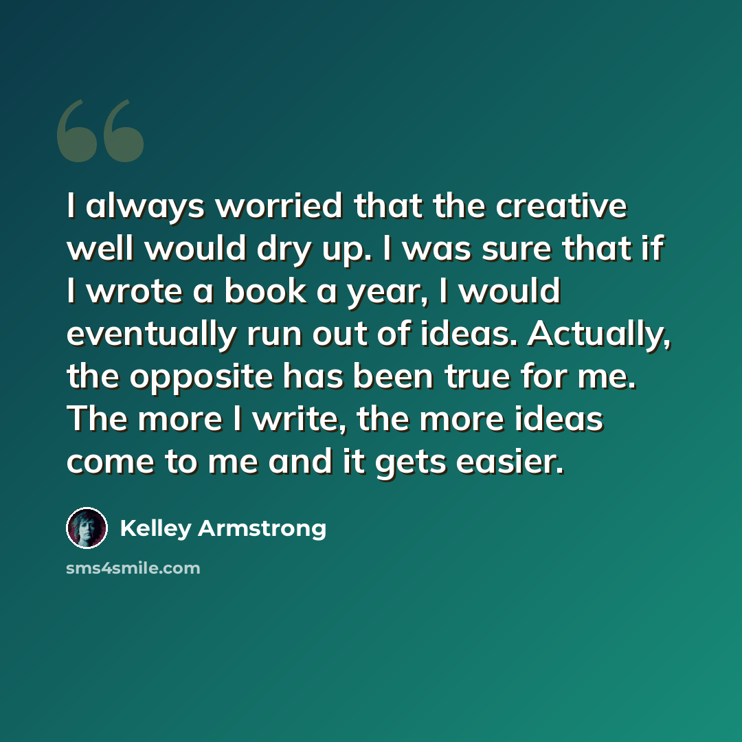 “I always worried that the creative well would dry up. I was sure that if I wrote a book a year, I would eventually run out of ideas. Actually, the opposite has been true for me. The more I write, the more ideas come to me and it gets easier.” quote by Kelley Armstrong