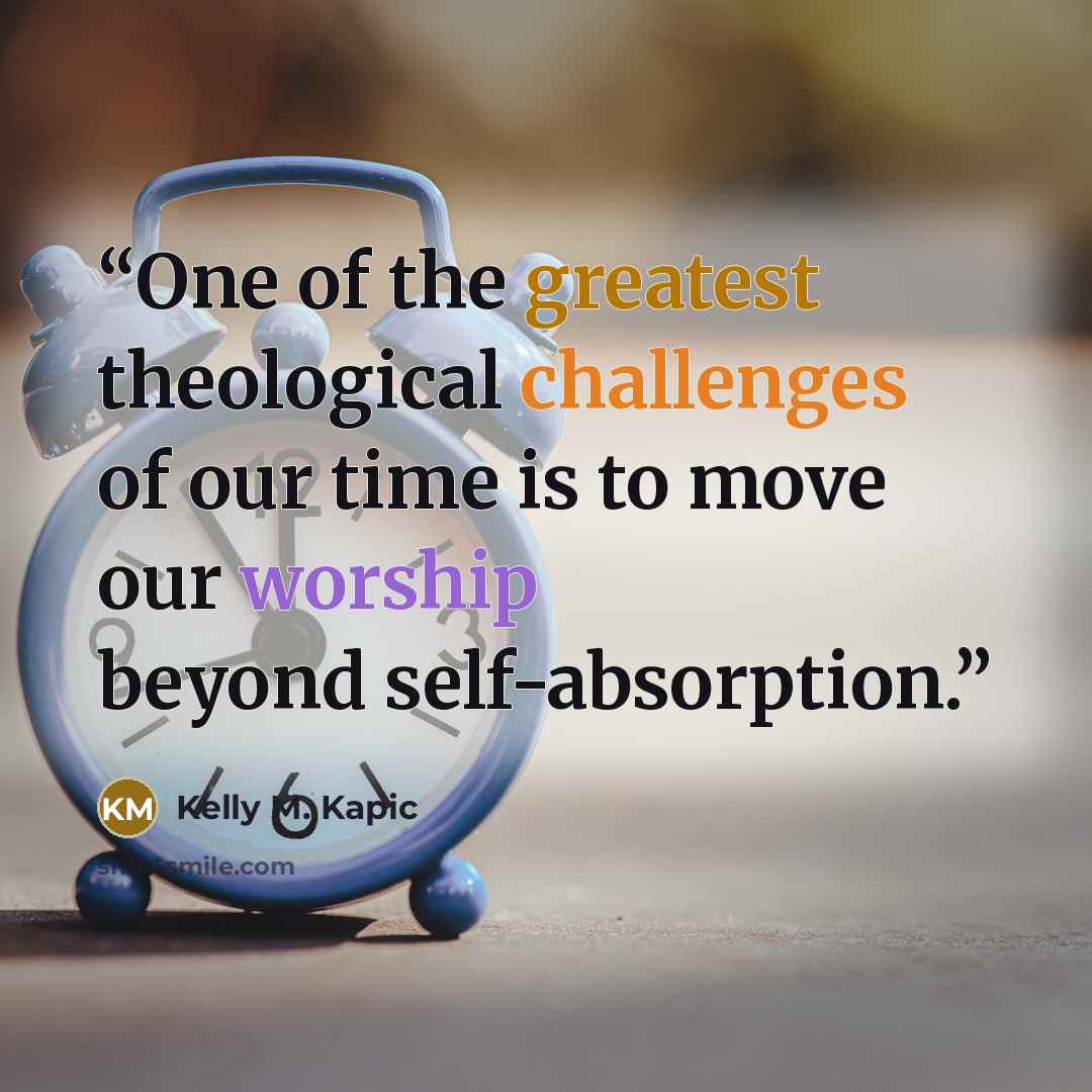 “One of the greatest theological challenges of our time is to move our worship beyond self-absorption.” quote by Kelly M. Kapic