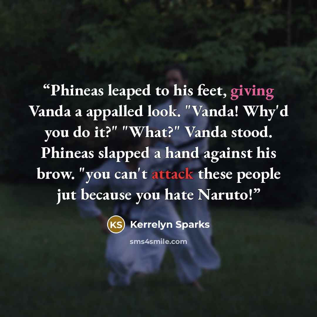 “Phineas leaped to his feet, giving Vanda a appalled look. "Vanda! Why'd you do it?" "What?" Vanda stood. Phineas slapped a hand against his brow. "you can't attack these people jut because you hate Naruto!” quote by Kerrelyn Sparks