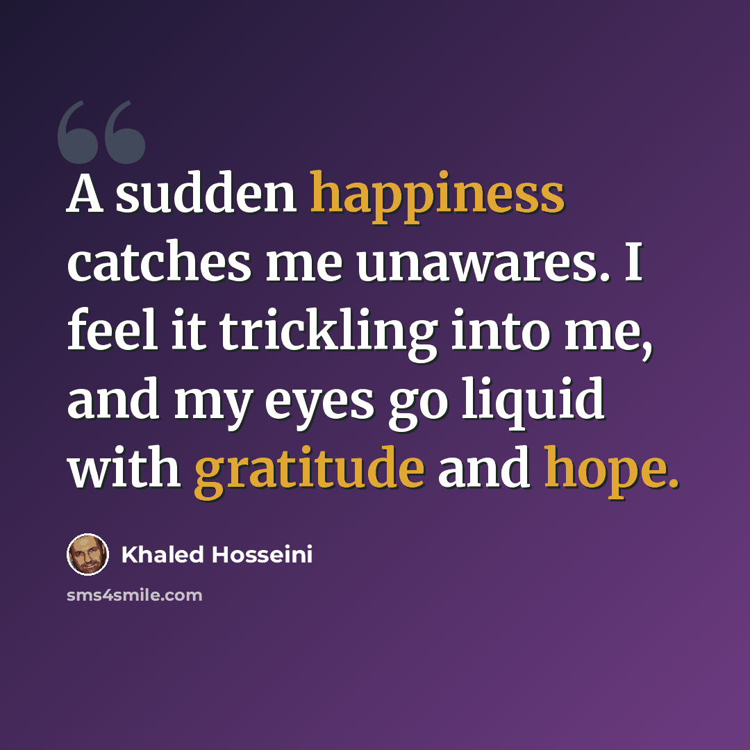 “A sudden happiness catches me unawares. I feel it trickling into me, and my eyes go liquid with gratitude and hope.” quote by Khaled Hosseini