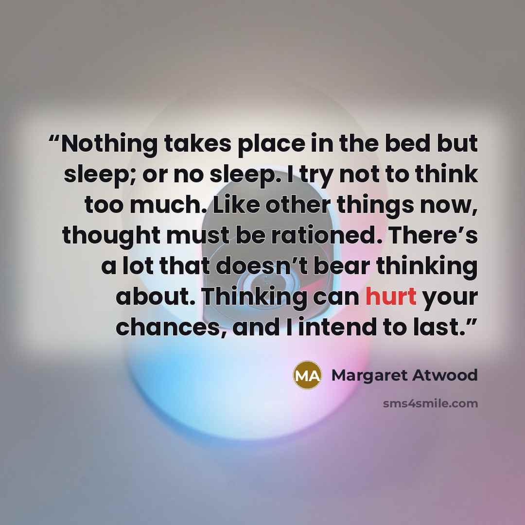 “Nothing takes place in the bed but sleep; or no sleep. I try not to think too much. Like other things now, thought must be rationed. There’s a lot that doesn’t bear thinking about. Thinking can hurt your chances, and I intend to last.” quote by Margaret Atwood
