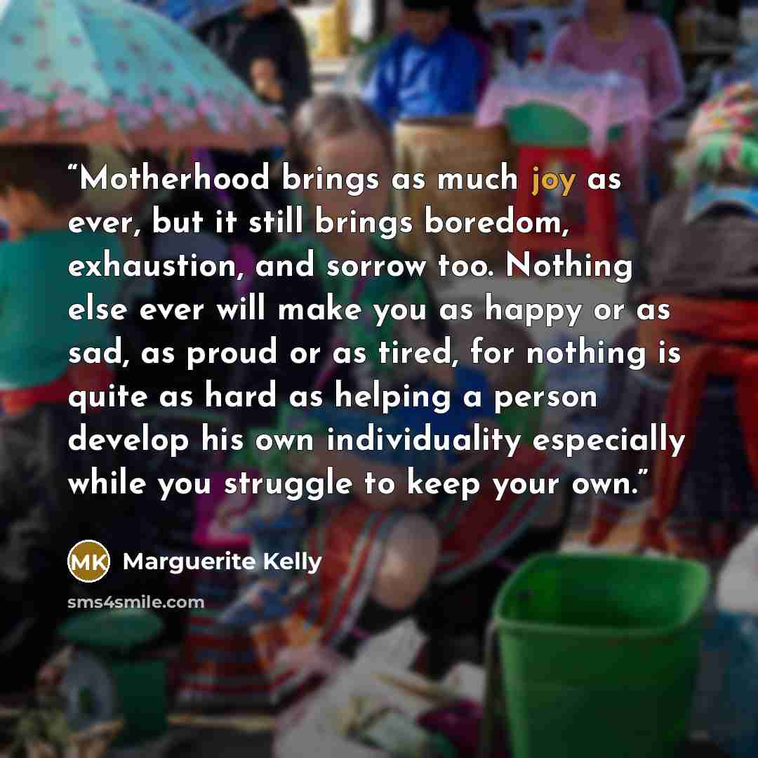 “Motherhood brings as much joy as ever, but it still brings boredom, exhaustion, and sorrow too. Nothing else ever will make you as happy or as sad, as proud or as tired, for nothing is quite as hard as helping a person develop his own individuality especially while you struggle to keep your own.” quote by Marguerite Kelly