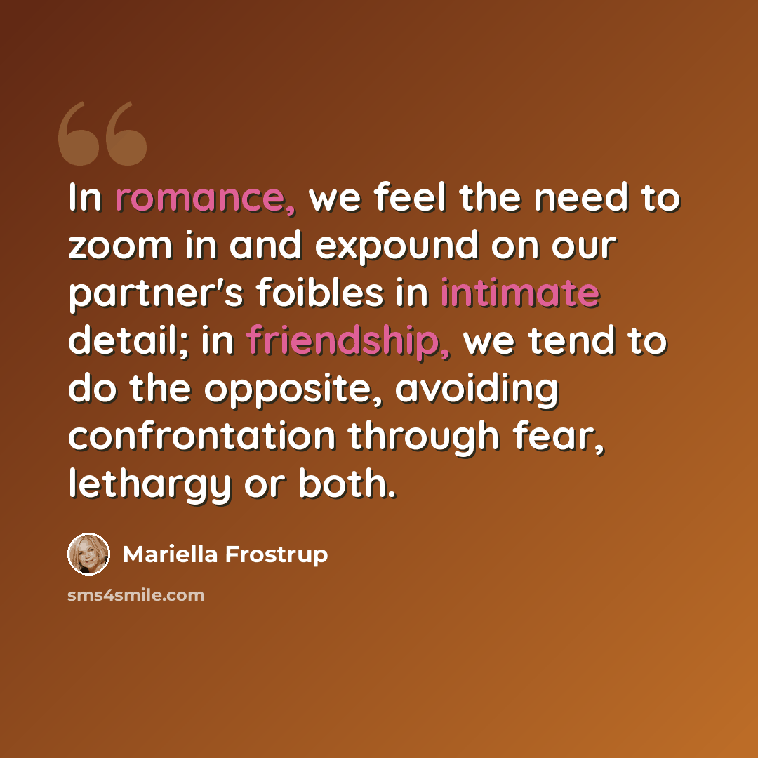 “In romance, we feel the need to zoom in and expound on our partner's foibles in intimate detail; in friendship, we tend to do the opposite, avoiding confrontation through fear, lethargy or both.” quote by Mariella Frostrup