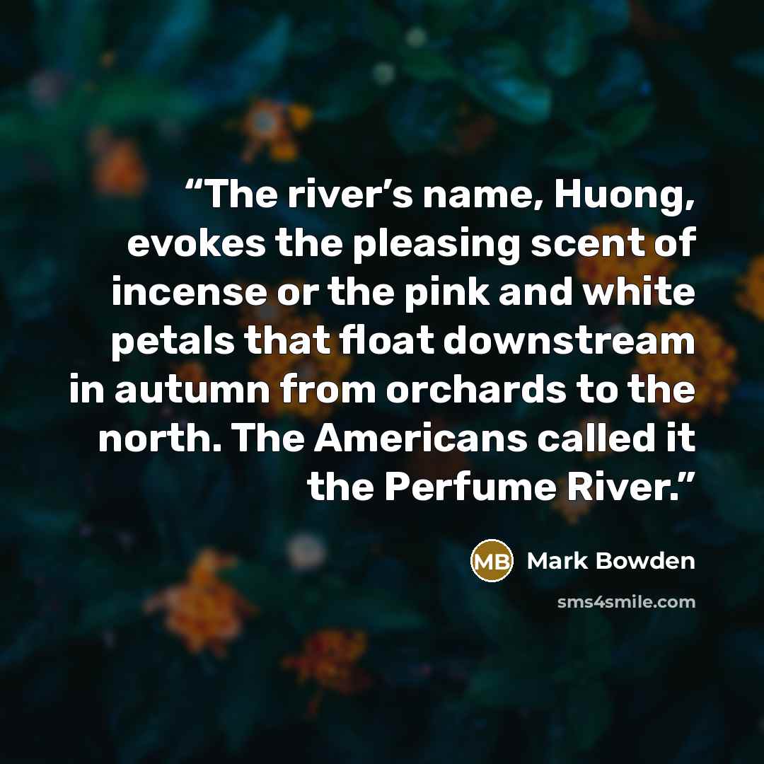 “The river’s name, Huong, evokes the pleasing scent of incense or the pink and white petals that float downstream in autumn from orchards to the north. The Americans called it the Perfume River.” quote by Mark Bowden