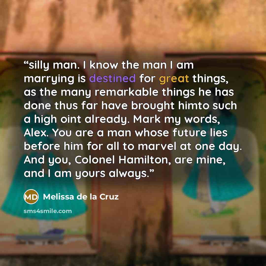 “silly man. I know the man I am marrying is destined for great things, as the many remarkable things he has done thus far have brought himto such a high oint already. Mark my words, Alex. You are a man whose future lies before him for all to marvel at one day. And you, Colonel Hamilton, are mine…” quote by Melissa de la Cruz