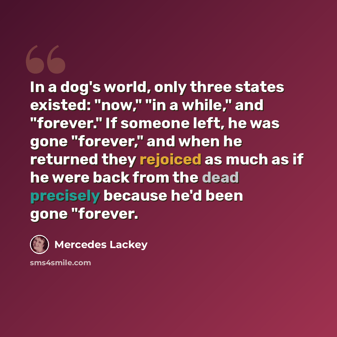 “In a dog's world, only three states existed: "now," "in a while," and "forever." If someone left, he was gone "forever," and when he returned they rejoiced as much as if he were back from the dead precisely because he'd been gone "forever.” quote by Mercedes Lackey