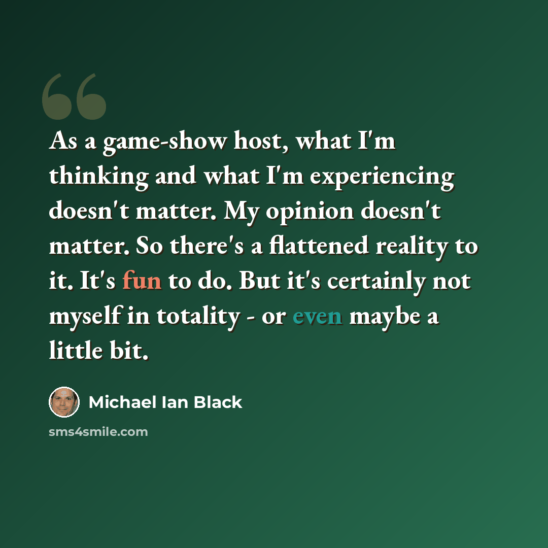 “As a game-show host, what I'm thinking and what I'm experiencing doesn't matter. My opinion doesn't matter. So there's a flattened reality to it. It's fun to do. But it's certainly not myself in totality - or even maybe a little bit.” quote by Michael Ian Black