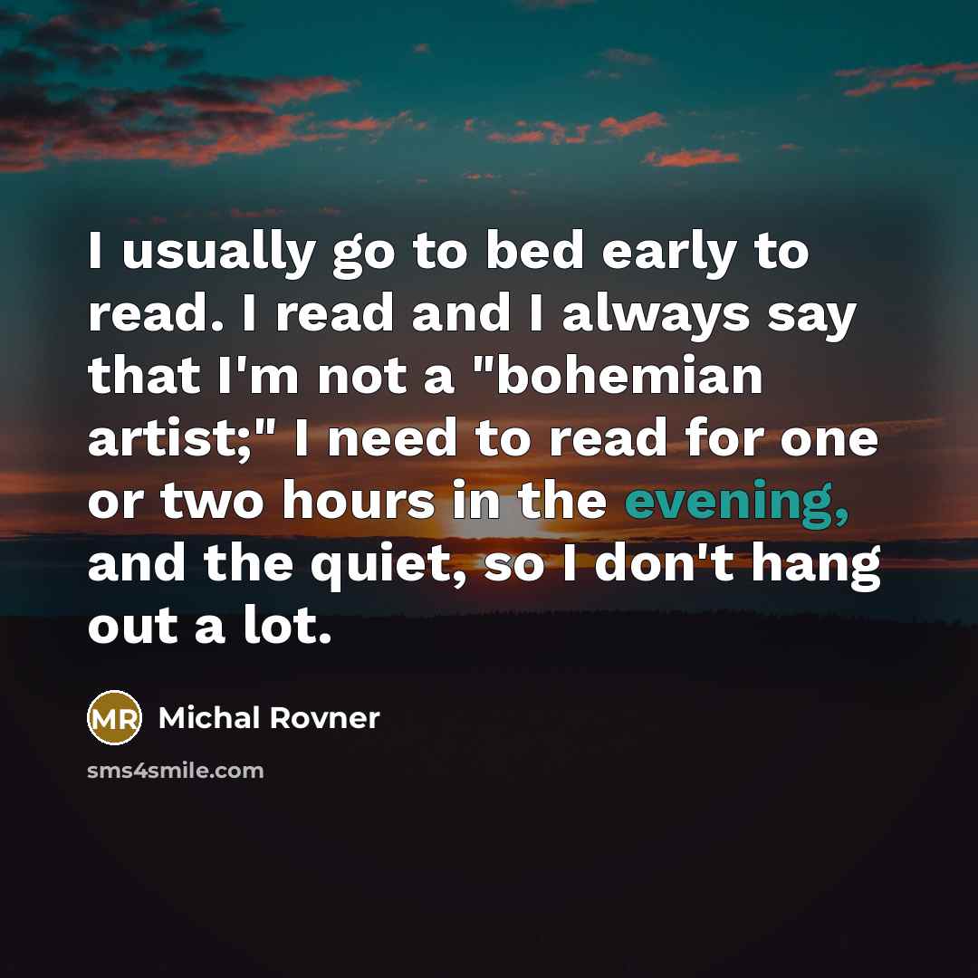 “I usually go to bed early to read. I read and I always say that I'm not a "bohemian artist;" I need to read for one or two hours in the evening, and the quiet, so I don't hang out a lot.” quote by Michal Rovner